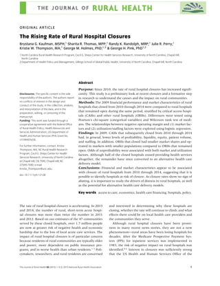 ORIGINAL ARTICLE
The Rising Rate of Rural Hospital Closures
Brystana G. Kaufman, MSPH;1
Sharita R. Thomas, MPP;1
Randy K. Randolph, MRP;1
Julie R. Perry;1
Kristie W. Thompson, MA;1
George M. Holmes, PhD;1,2
& George H. Pink, PhD1,2
1 North Carolina Rural Health Research Program, Cecil G. Sheps Center for Health Services Research, University of North Carolina, Chapel Hill,
North Carolina
2 Department of Health Policy and Management, Gillings School of Global Public Health, University of North Carolina, Chapel Hill, North Carolina
Disclosures: The speciﬁc content is the sole
responsibility of the authors. The authors report
no conﬂicts of interest in the design and
conduct of the study; in the collection, analysis,
and interpretation of the data; and in the
preparation, editing, or censuring of the
manuscript.
Funding: This work was funded through a
cooperative agreement with the federal Ofﬁce
of Rural Health Policy, Health Resources and
Services Administration, US Department of
Health and Human Services (PHS Grant No.
U1GRH07633).
For further information, contact: Kristie
Thompson, MA, NC Rural Health Research
Program, Cecil G. Sheps Center for Health
Services Research, University of North Carolina
at Chapel Hill, CB 7590, Chapel Hill, NC
27599-7590; e-mail:
Kristie_Thompson@unc.edu.
doi: 10.1111/jrh.12128
Abstract
Purpose: Since 2010, the rate of rural hospital closures has increased signiﬁ-
cantly. This study is a preliminary look at recent closures and a formative step
in research to understand the causes and the impact on rural communities.
Methods: The 2009 ﬁnancial performance and market characteristics of rural
hospitals that closed from 2010 through 2014 were compared to rural hospitals
that remained open during the same period, stratiﬁed by critical access hospi-
tals (CAHs) and other rural hospitals (ORHs). Differences were tested using
Pearson’s chi-square (categorical variables) and Wilcoxon rank test of medi-
ans. The relationships between negative operating margin and (1) market fac-
tors and (2) utilization/stafﬁng factors were explored using logistic regression.
Findings: In 2009, CAHs that subsequently closed from 2010 through 2014
had, in general, lower levels of proﬁtability, liquidity, equity, patient volume,
and stafﬁng. In addition, ORHs that closed had smaller market shares and op-
erated in markets with smaller populations compared to ORHs that remained
open. Odds of unproﬁtability were associated with both market and utilization
factors. Although half of the closed hospitals ceased providing health services
altogether, the remainder have since converted to an alternative health care
delivery model.
Conclusions: Financial and market characteristics appear to be associated
with closure of rural hospitals from 2010 through 2014, suggesting that it is
possible to identify hospitals at risk of closure. As closure rates show no sign of
abating, it is important to study the drivers of distress in rural hospitals, as well
as the potential for alternative health care delivery models.
Key words access to care, economics, health care ﬁnancing, hospitals, policy.
The rate of rural hospital closures is accelerating. In 2013
and 2014, the number of rural, short-term acute hospi-
tal closures was more than twice the number in 2011
and 2012. Based on our estimates of the 47 communities
served by these closed hospitals, over 1.7 million people
are now at greater risk of negative health and economic
hardship due to the loss of local acute care services. The
impact of rural hospital closures is of particular concern
because residents of rural communities are typically older
and poorer, more dependent on public insurance pro-
grams, and in worse health than urban residents.1-3
Poli-
cymakers, researchers, and rural residents are concerned
and interested in determining why these hospitals are
closing, whether the rate will continue to climb, and what
effects there could be on local health care providers and
the communities they serve.
Although rural hospital closures have been promi-
nent in many recent news stories, they are not a new
phenomenon—rural areas have been losing hospitals for
decades. After the Medicare Prospective Payment Sys-
tem (PPS) for inpatient services was implemented in
1983, the risk of negative impact on rural hospitals was
identiﬁed.4-6
Interest in closures was sufﬁciently strong
that the US Health and Human Services Ofﬁce of the
The Journal of Rural Health 00 (2015) 1–9 c 2015 National Rural Health Association 1
 
