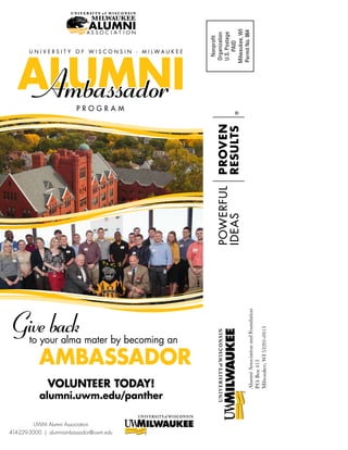 AlumniAssociationandFoundation
P.O.Box413
Milwaukee,WI53201-0413
Nonprofit
Organization
U.S.Postage
PAID
Milwaukee,WI
PermitNo.864
ALUMNI
U N I V E R S I T Y O F W I S C O N S I N - M I L W A U K E E
P R O G R A M
VOLUNTEER TODAY!
alumni.uwm.edu/panther
UWM Alumni Association
414-229-3000 | alumniambassador@uwm.edu
to your alma mater by becoming an
Giveback
AMBASSADOR
 