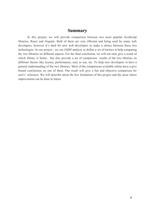 Summary
In this project, we will provide comparison between two most popular JavaScript
libraries, React and Angular. Both of them are very efficient and being used by many web
developers, however it’s hard for new web developers to make a choice between these two
technologies. In our project , we use GQM analysis to define a set of metrics to help comparing
the two libraries on different aspects. For the final conclusion, we will not only give a result of
which library is better, but also provide a set of comparison results of the two libraries on
different factors like license, performance, easy to use, etc. To help new developers to have a
general understanding of the two libraries. Most of the comparisons available online have a give
biased conclusions on one of them. Our result will give a fair and objective comparison for
user's’ reference. We will describe about the few limitations of this project and the areas where
improvement can be done in future.
2
 