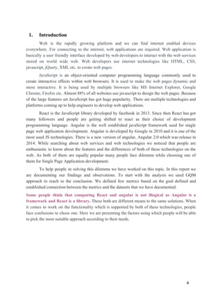 1. Introduction
Web is the rapidly growing platform and we can find internet enabled devices
everywhere. For connecting to the internet, web applications are required. Web application is
basically a user friendly interface developed by web developers to interact with the web services
stored on ​world wide web. Web developers use internet technologies like HTML, CSS,
javascript, jQuery, XML etc. to create web pages.
JavaScript is ​an object-oriented computer programming language commonly used to
create interactive effects within web browsers. It is ​used to make the web pages dynamic and
more interactive. It is being used by multiple browsers like MS Internet Explorer, Google
Chrome, Firefox etc​. Almost 88% of all websites use javascript to design the web pages. Because
of the large features set JavaScript has got huge popularity. There are multiple technologies and
platforms coming up to help engineers to develop web applications.
React is the JavaScript library developed by facebook in 2013. Since then React has got
many followers and people are getting shifted to react as their choice of development
programming language. Angular is the well established javaScript framework used for single
page web application development. Angular is developed by Google in 2010 and it is one of the
most used JS technologies. There is a new version of angular, Angular 2.0 which was release in
2014. While searching about web services and web technologies we noticed that people are
enthusiastic to know about the features and the differences of both of these technologies on the
web. As both of them are equally popular many people face dilemma while choosing one of
them for Single Page Application development.
To help people in solving this dilemma we have worked on this topic. In this report we
are documenting our findings and observations. To start with the analysis we used GQM
approach to reach to the conclusion. We defined few metrics based on the goal defined and
established connection between the metrics and the datasets that we have documented.
Some people think that comparing React and angular is not illogical as Angular is a
framework and React is a library. ​These both are different means to the same solutions. When
it comes to work on the functionality which is supported by both of these technologies, people
face confusions to chose one. Here we are presenting the factors using which people will be able
to pick the most suitable approach according to their needs.
4
 