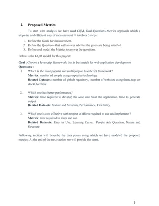 2. Proposed Metrics
To start with analysis we have used GQM, Goal-Questions-Metrics approach which a
stepwise and efficient way of measurement. It involves 3 steps :
1. Define the Goals for measurement.
2. Define the Questions that will answer whether the goals are being satisfied.
3. Define and model the Metrics to answer the questions.
Below is the GQM model for this project:
Goal​ : Choose a Javascript framework that is best match for web application development
Questions :
1. Which is the most popular and multipurpose JavaScript framework?
Metrics​: number of people using respective technology
Related Datasets: number of github repository, number of websites using them, tags on
stackOverflow
2. Which one has better performance?
Metrics​: time required to develop the code and build the application, time to generate
output
Related Datasets: ​Nature and Structure, Performance, Flexibility
3. Which one is cost effective with respect to efforts required to use and implement ?
Metrics​: time required to learn and use
Related Datasets: Easy to Use, Learning Curve, People Ask Question, Nature and
Structure
Following section will describe the data points using which we have modeled the proposed
metrics. At the end of the next section we will provide the same.
5
 