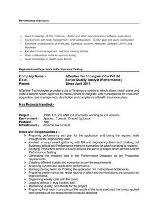 Performance Highlights:
 Good knowledge of Silk Performer, JMeter and other load generation software applications
 Experienced with heap management, JVM Configuration, explain plan and query optimization
 Extensive understanding of WebLogic, Operating systems, Networks, Software (JAVA) and
Hardware
 Excellent time-management and time tracking abilities
 Good collaboration skills for systems tuning
 Good Knowledge in Health Care Doman
Organizational Experience in Performance Testing:
Company Name:- hCentive Technologies India Pvt. ltd
Role:- Senior Quality Analyst (Performance)
Period:- Since April 2014
hCentive Technologies provides suite of WebInsure solutions which allows health plans and
state & federal health agencies to create portals or integrate with marketplaces for consumer
acquisition, and management, distribution and compliance of health insurance plans.
Key Projects Handled:-
Project :- PHIX 1.0 , 2.0 AND 2.X (Currently working on 2.X version)
Environment:- Apache , Tomcat , Oracle11g, Linux
Protocol:- http
Infrastrucure:- Amazon AWS Cloud
Roles And Responsibilities :-
 Preparing performance test plan for the application and giving the required walk
through to the engineering team.
 Involved in requirement gathering with BA and engineering team and chalking out
Business critical and Performance intensive scenarios for which scripting is required.
 Studying Production infrastructure to acquire the same or scaled down architecture for
Performance Testing.
 Generating the required load in the Performance Database as per Production
requirements.
 Creating different scripts and scenarios as per the requirements.
 Analyzing system and application performance.
 Running de-bug tests for Profiling the application for method level bottlenecks.
 Preparing performance test result reports in which recommendations are provided for
improvements.
 Organizing weekly calls with the client.
 Logging defects in bug tracking tool.
 Maintaining quality documents for the project.
 Preparing Final report consisting of the results of the tests executed, the tuning applied
and synthesis of the improvement in results obtained.
 