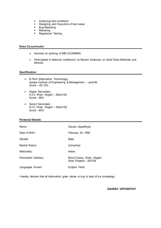  Analyzing test conditions
 Designing and Execution of test cases
 Bug Reporting
 Retesting
 Regression Testing
Extra Co-curricular:
 Seminar on working of SIM CLONNING.
 Participated in National conference on Recent Advances on Solid State Materials and
Devices.
Qualification:
 B.Tech (Information Technology)
Sanjay Institute of Engineering & Management – June’08.
Score – 65.12%
 Higher Secondary
K.I.C. Khair, Aligarh – March’04
Score - 56%
 Senior Secondary
K.I.C. Khair, Aligarh – March’02
Score - 65%
Personal Details:
Name: Gaurav Uppadhyay
Date of Birth: February 24, 1990
Gender: Male
Marital Status: Unmarried
Nationality: Indian
Permanent Address: Block Colony, Khair, Aligarh
Uttar Pradesh - 202138
Languages Known: English, Hindi.
I hereby declare that all information given above is true to best of my knowledge.
GAURAV UPPADHYAY
 