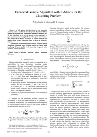 
Abstract—In this paper, an algorithm for the clustering
problem using a combination of the genetic algorithm with the
popular K-Means greedy algorithm is proposed. The main idea
of this algorithm is to use the genetic search approach to
generate new clusters using the famous two-point crossover and
then apply the K-Means technique to further improve the
quality of the formed clusters in order to speed up the search
process.
Experimental results demonstrate that the proposed genetic
algorithm combined with K-Means converges faster while
producing the same quality of the clustering compared to the
standard genetic algorithm.
Index Terms—Clustering problem, genetic algorithm,
K-means.
I. INTRODUCTION
Cluster analysis has been a hot topic of research due to its
applicability in many disciplines including market
segmentation [1], image processing [2], web mining [3], and
bio-informatics [4], [5] to name just a few. The Clustering
Problemcan be defined as a tuple(X, A, R, Φ) where:
 X is finite set of n data objects: X = {O1,O2, .....On},
 A is a finite set of attributes or features: A = {AO1 ,
AO2 , .... AOn}. Thus each data object Oi∈ X has a
corresponding discrete set of attributes AOi from which
it can beidentified,
 R is a relation defining the constraints on the resulting
clusters. For any two clusters Ci and Cj, Ci∩Cj = ∅,
∀i ≠ j, and i, j∈ 1, 2, ....k. The relation to be respected by
all the formed clusters is that no pairs ofclusters should
have a data object in common,
 And Φ is the objective function used for evaluating the
clustering.
A solution to the clustering problem requires the
partitioning of the n data objects into a set of k clusters Ck
such that Φ is optimized. The number of possible partitions
for n objects into k clusters is given by is a Stirling number of
the second kind, which is given by:
This shows the combinatorial explosion due to the number
of possible solutions. Clearly, searching all possible
Manuscript received October 13, 2014; revised January 25, 2015.
The authors are with Buskerud and Vestfold University College, Faculty
of Technology, Norway (e-mail: noureddine.bouhmala@hbv.no).
clustering alternatives would not be feasible. The problem
becomes much harder when the number of clusters is not
known. In this case, then the number of different partitions is
the sum of the Stirling numbers of the second kind:
where kmax is the maximum number of clusters with kmax ≤ n.
Because of these two reasons, there is a considerable interest
in the design of heuristics to solve the clustering problems
using a cost function that quantifies the goodness of the
clusters on the basis of the similarity or dissimilarity
measures of the data objects. A commonly used cost function
is the sum of squared distances of the data objects to their
cluster representatives. Given a partition P and the cluster
representatives C, the clustering is usually assessed by Eq. (1)
(1)
where Dist is a distance function taken between a data object
and the cluster center. Euclidean Distance is the most widely
used distance function in the clustering context, and it is
calculated using Eq. (2)
(2)
The hardness of the problem has stimulated the search for
efficient clustering approximation algorithms which can be
broadly be divided into three main types: hierarchical,
partitional, and local search methods. Hierarchical clustering
algorithms [6]-[8] construct a hierarchy of clusters using
either agglomerative or divisive style. The agglomerative
style starts with each data object in its own cluster, and at
each step, the closest pair of clusters are merged using a
metric of cluster proximity. Different agglomerative
algorithms differ in how the clusters arethe other hand,
Non-hierarchical or partitional clustering [9]-[11] are based
on iterative relocation of data objects between clusters. The
set of data objects is divided into non-overlapping clusters
such that each data object lies in exactly one cluster. The
quality of the solution is measured by a clustering criterion.
At each iteration, the algorithm improves the value of the
criterion function until convergence is reached. The
algorithms belonging to this class generate solutions from
scratch by adding to an initially empty partial solution
Enhanced Genetic Algorithm with K-Means for the
Clustering Problem
N. Bouhmala, A. Viken, and J. B. Lønnum
International Journal of Modeling and Optimization, Vol. 5, No. 2, April 2015
150DOI: 10.7763/IJMO.2015.V5.452
 