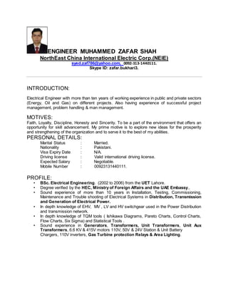 ENGINEER MUHAMMED ZAFAR SHAH
NorthEast China International Electric Corp.(NEIE)
syed.zaf786@yahoo.com, 0092-313-1440111.
Skype ID: zafar.bukhari3.
INTRODUCTION:
Electrical Engineer with more than ten years of working experience in public and private sectors
(Energy, Oil and Gas) on different projects. Also having experience of successful project
management, problem handling & man management.
MOTIVES:
Faith, Loyalty, Discipline, Honesty and Sincerity. To be a part of the environment that offers an
opportunity for skill advancement. My prime motive is to explore new ideas for the prosperity
and strengthening of the organization and to serve it to the best of my abilities.
PERSONAL DETAILS:
Marital Status : Married.
Nationality : Pakistani.
Visa Expiry Date : N/A.
Driving license : Valid international driving license.
Expected Salary : Negotiable.
Mobile Number : 00923131440111.
PROFILE:
• BSc. Electrical Engineering. (2002 to 2006) from the UET Lahore.
• Degree verified by the HEC, Ministry of Foreign Affairs and the UAE Embassy..
• Sound experience of more than 10 years in Installation, Testing, Commissioning,
Maintenance and Trouble shooting of Electrical Systems in Distribution, Transmission
and Generation of Electrical Power.
• In depth knowledge of EHV, MV , LV and HV switchgear used in the Power Distribution
and transmission network.
• In depth knowledge of TQM tools ( Ishikawa Diagrams, Pareto Charts, Control Charts,
Flow Charts, Six Sigma) and Statistical Tools .
• Sound experience in Generators, Transformers, Unit Transformers, Unit Aux
Transformers, 6.6 KV & 415V motors 110V, 50V & 24V Station & Unit Battery
Chargers, 110V inverters, Gas Turbine protection Relays & Area Lighting.
 