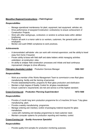 Macarthur Regional Constructions – Field Engineer 1997-2005
Responsibilities
- Manage operational maintenance for plant, equipment, test equipment, vehicles etc.
- Drive performance of assigned Construction contractor(s) to ensure achievement of
Construction Projects.
- Work with other workgroups, contractors or vendors to achieve tasks within allotted
timeframes
- Perform all work in a manor safe to co- workers, customers, the general public and
employees.
- Monitor and audit OH&S compliance to work practices.
Achievements
- A demonstrated self-starter who can work with minimal supervision; and the ability to travel
away from home if required.
- Proven ability to liaise with field staff and stake holders whilst managing activities
undertaken at construction sites.
- An ability to analyse field construction processes and initiate and lead continuous
improvement changes to drive efficiency.
Pilkington (Australia) Limited- Production Services Manager 1988-1991
Responsibilities
- Work as a member of the Works Management Team to commission a new float glass
manufacturing facility and the training of personnel.
- Provide daily/weekly/monthly programs for float glass production and distribution
- Maintain a high degree of Quality Control for all glass manufactured
- Ensure customer’s requirements are met and service is of the highest standard.
Crown Corning Ltd- Production Planning Superintendent 1973-1988
Responsibilities
- Provide a 3 month long term production programme for a 5 machine 24 hours 7 day glass
manufacturing plant.
- Provide a weekly manufacturing programme.
- Manage ordering and inventory control of packaging material required for glass
manufacture.
- Liaise with marketing and develop programmes to meet customer need.
- Maintain computer systems for production reporting and inventory control.
Crown Corning Ltd- Quality Assurance Specialist:
Responsibilities
- Provide quality limit samples for production monitoring purposes.
 