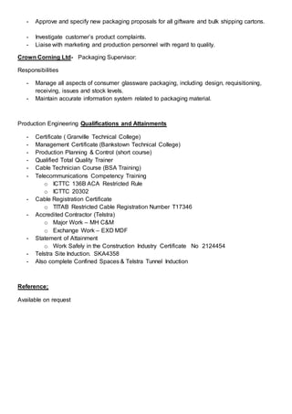 - Approve and specify new packaging proposals for all giftware and bulk shipping cartons.
- Investigate customer’s product complaints.
- Liaise with marketing and production personnel with regard to quality.
Crown Corning Ltd- Packaging Supervisor:
Responsibilities
- Manage all aspects of consumer glassware packaging, including design, requisitioning,
receiving, issues and stock levels.
- Maintain accurate information system related to packaging material.
Production Engineering Qualifications and Attainments
- Certificate ( Granville Technical College)
- Management Certificate (Bankstown Technical College)
- Production Planning & Control (short course)
- Qualified Total Quality Trainer
- Cable Technician Course (BSA Training)
- Telecommunications Competency Training
o ICTTC 136B ACA Restricted Rule
o ICTTC 20302
- Cable Registration Certificate
o TITAB Restricted Cable Registration Number T17346
- Accredited Contractor (Telstra)
o Major Work – MH C&M
o Exchange Work – EXD MDF
- Statement of Attainment
o Work Safely in the Construction Industry Certificate No 2124454
- Telstra Site Induction. SKA4358
- Also complete Confined Spaces & Telstra Tunnel Induction
Reference;
Available on request
 