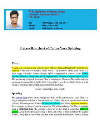 Process flow chart of Cotton Yarn Spinning
Yarn:
A yarn is a continuous and uniform mass of fibres bounded together by the insertion
of twist. Yarns are raw material of the fabric. The thickness of the yarn varies to a
wide range. Normally, the thickness of a yarn is expressed in terms of count. Count
may be defined as the number which expresses the fineness or coarseness of a yarn.
The yarns may be spun from staple fibre or continuous filaments. Normally majority
yarns are produced from staple fibre. To produce yarns from staple fibres, a wide
range of machines are needed, called spinning machines.
Count= Weight per unite length
Spinning:
The cotton fiber grows in the seedpod or boll, of the cotton plant. Each fiber is a
single elongated cell that is flat, twisted, and ribbon like with a wide inner hollow
(lumen). It is composed of about 90 percent cellulose and about 6 percent moisture;
the remainder consists of natural impurities. The outer surface of the fiber is covered
with a protective wax like coating which gives the fiber a somewhat adhesive
quality. After this hydraulic pressing is done and cotton is been tested for the quality
control. And then it has been sent for even moisture distribution. After all these
Md. Shalehur Rahman Samy
Associate Consultant, SAP MM
IPE, SUST.
Tel : +8809612124545 Ext. 104
Mobile : +8801725444492
Email : shalehur@gmail.com
 