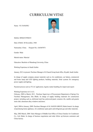 CURRICULUM VITAE
Name: YU FANGWU
Mobile: 00966553996019
Date of Birth: 30 November, 1968
Nationality: China Passport No.: G43047071
Gender: Male
Marital status: Married
Education: Bachelor of Shandong University, China
Working Experience in Saudi Arabia:
January, 2013 at present: Purchase Manager of Al Saeed Group head office, Riyadh, Saudi Arabia
In charge of supply company project materials such as Air conditioner, car battery, commercial
and home lamp and LED lighting products, building materials, Solar systems for emergency
power supply and lighting.
Payment process such as TT, LC application, logistic matter handling for import and export
Working Experience in U.A.E.:
February, 2009 to March, 2011: Purchase Supervisor of Procurement Department of Spring City
Facilities Management, Abu Dhabi. In charge of supply building materials for construction
project, including such as, deformed steel bar, polywood panel, ceramics tile, marble and granite
stone slab, aluminum alloy windows and doors.
April, 2004 to January, 2009: Purchase Manager of AL SAEED GROUP, Dubai branch. In charge
of purchasing home appliance, Air conditioner spare parts and refrigerant gas and other materials.
May, 2002-March, 2004: Sales Manager of Middle East Office of China Chunlan Air Conditioner
Co., Ltd, Dubai. In charge of business negotiation and order follow up between customers and
China factory.
 
