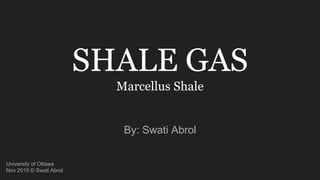 SHALE GAS
Marcellus Shale
By: Swati Abrol
University of Ottawa
Nov 2015 © Swati Abrol
 