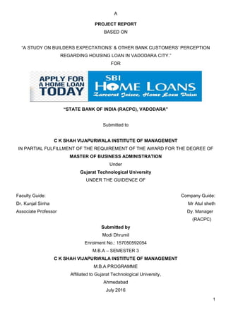 1
A
PROJECT REPORT
BASED ON
“A STUDY ON BUILDERS EXPECTATIONS’ & OTHER BANK CUSTOMERS’ PERCEPTION
REGARDING HOUSING LOAN IN VADODARA CITY.”
FOR
“STATE BANK OF INDIA (RACPC), VADODARA”
Submitted to
C K SHAH VIJAPURWALA INSTITUTE OF MANAGEMENT
IN PARTIAL FULFILLMENT OF THE REQUIREMENT OF THE AWARD FOR THE DEGREE OF
MASTER OF BUSINESS ADMINISTRATION
Under
Gujarat Technological University
UNDER THE GUIDENCE OF
Faculty Guide: Company Guide:
Dr. Kunjal Sinha Mr Atul sheth
Associate Professor Dy. Manager
(RACPC)
Submitted by
Modi Dhrumil
Enrolment No.: 157050592054
M.B.A – SEMESTER 3
C K SHAH VIJAPURWALA INSTITUTE OF MANAGEMENT
M.B.A PROGRAMME
Affiliated to Gujarat Technological University,
Ahmedabad
July 2016
 