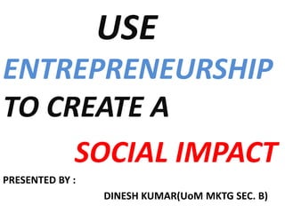 USE
ENTREPRENEURSHIP
TO CREATE A
SOCIAL IMPACT
PRESENTED BY :
DINESH KUMAR(UoM MKTG SEC. B)
 