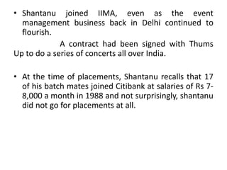 • Shantanu joined IIMA, even as the event
management business back in Delhi continued to
flourish.
A contract had been signed with Thums
Up to do a series of concerts all over India.
• At the time of placements, Shantanu recalls that 17
of his batch mates joined Citibank at salaries of Rs 7-
8,000 a month in 1988 and not surprisingly, shantanu
did not go for placements at all.
 