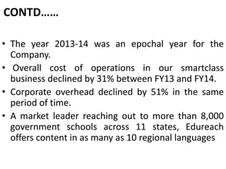 CONTD……
• The year 2013-14 was an epochal year for the
Company.
• Overall cost of operations in our smartclass
business declined by 31% between FY13 and FY14.
• Corporate overhead declined by 51% in the same
period of time.
• A market leader reaching out to more than 8,000
government schools across 11 states, Edureach
offers content in as many as 10 regional languages
 