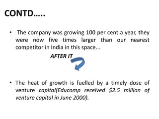 CONTD…..
• The company was growing 100 per cent a year, they
were now five times larger than our nearest
competitor in India in this space...
AFTER IT
• The heat of growth is fuelled by a timely dose of
venture capital(Educomp received $2.5 million of
venture capital in June 2000).
 