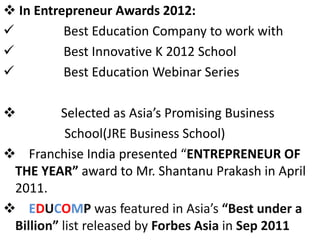  In Entrepreneur Awards 2012:
 Best Education Company to work with
 Best Innovative K 2012 School
 Best Education Webinar Series
 Selected as Asia’s Promising Business
School(JRE Business School)
 Franchise India presented “ENTREPRENEUR OF
THE YEAR” award to Mr. Shantanu Prakash in April
2011.
 EDUCOMP was featured in Asia’s “Best under a
Billion” list released by Forbes Asia in Sep 2011
 