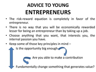 ADVICE TO YOUNG
ENTREPRENEURS
• The risk-reward equation is completely in favor of the
entrepreneur.
• There is no way that you will be economically rewarded
lesser for being an entrepreneur than by taking up a job.
• Choose anything that you want, that interests you, the
internal passion you have.
• Keep some of those key principles in mind –
Is the opportunity big enough
Are you able to make a contribution
Fundamentally change something that generates value?
 