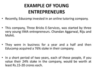 EXAMPLE OF YOUNG
ENTREPRENEURS
• Recently, Educomp invested in an online tutoring company.
• This company, Three Bricks E-Services, was started by three
very young IIMA entrepreneurs. Chandan Aggarwal, Riju and
Mohit.
• They were in business for a year and a half and then
Educomp acquired a 76% stake in their company.
• In a short period of two years, each of these people, if you
value their 24% stake in the company, would be worth at
least Rs.15-20 crores each.
 