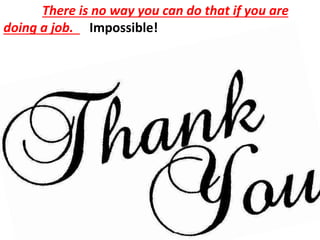There is no way you can do that if you are
doing a job. Impossible!
 