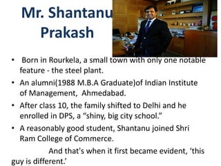 Mr. Shantanu
Prakash
• Born in Rourkela, a small town with only one notable
feature - the steel plant.
• An alumni(1988 M.B.A Graduate)of Indian Institute
of Management, Ahmedabad.
• After class 10, the family shifted to Delhi and he
enrolled in DPS, a “shiny, big city school.”
• A reasonably good student, Shantanu joined Shri
Ram College of Commerce.
And that's when it first became evident, ‘this
guy is different.’
 
