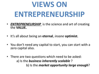 VIEWS ON
ENTREPRENEURSHIP
• ENTREPRENEURSHIP is the science and art of creating
the VALUE.
• It’s all about being an eternal, insane optimist.
• You don't need any capital to start, you can start with a
zero capital also.
• There are two questions which need to be asked:
a) Is the business inherently scalable ?
b) Is the market opportunity large enough?
 