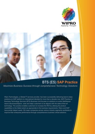 Applying Thought
BTS (ES) SAP Practice
Wipro Technologies, a Global IT services provider, has been successfully delivering best-in-class
solutions on SAP platform to international clientele for more than a decade now. SAP Practice of
Business Technology Services (BTS) Business Unit focuses on solutions on entire NetWeaver
stack & BusinessObjects suite and helps customers to be aligned with the state-of-the-art
technology. The practice enables customers to increase the ROI by utilizing the product
capabilities to the fullest extent as appropriate to the business requirements. Wipro and SAP
have jointly helped nearly 100 major companies across various industry segments worldwide to
improve their enterprise performance through comprehensive business critical solutions.
Maximize Business Success through comprehensive Technology Solutions
 