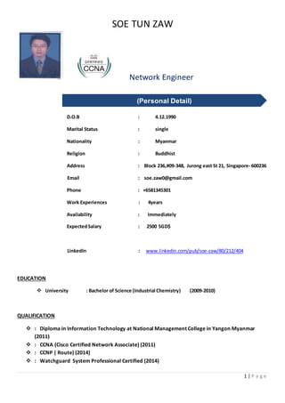 SOE TUN ZAW
1 | P a g e
Network Engineer
D.O.B : 4.12.1990
Marital Status : single
Nationality : Myanmar
Religion : Buddhist
Address : Block 236,#09-348, Jurong east St 21, Singapore- 600236
Email : soe.zaw0@gmail.com
Phone : +6581345301
Work Experiences : 4years
Availability : Immediately
ExpectedSalary : 2500 SGD$
LinkedIn : www.linkedin.com/pub/soe-zaw/80/212/404
EDUCATION
 University : Bachelor of Science (Industrial Chemistry) (2009-2010)
QUALIFICATION
 : Diploma in Information Technology at National Management College in Yangon Myanmar
(2011)
 : CCNA (Cisco Certified Network Associate) (2011)
 : CCNP ( Route) (2014)
 : Watchguard System Professional Certified (2014)
(Personal Detail)
 