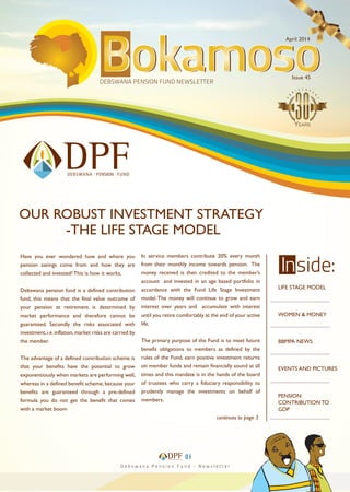 April 2014
Issue 45
LIFE STAGE MODEL
WOMEN & MONEY
BBMPA NEWS
EVENTS AND PICTURES
PENSION
CONTRIBUTION TO
GDP
....................................
....................................
....................................
....................................
....................................
01
continues to page 3
Have you ever wondered how and where you
pension savings come from and how they are
collected and invested? This is how it works,
Debswana pension fund is a defined contribution
fund, this means that the final value outcome of
your pension at retirement is determined by
market performance and therefore cannot be
guaranteed. Secondly the risks associated with
investment,i.e.inflation,market risks are carried by
the member.
The advantage of a defined contribution scheme is
that your benefits have the potential to grow
exponentiously when markets are performing well,
whereas in a defined benefit scheme, because your
benefits are guaranteed through a pre-defined
formula you do not get the benefit that comes
with a market boom
In service members contribute 20% every month
from their monthly income towards pension. The
money received is then credited to the member’s
account and invested in an age based portfolio in
accordance with the Fund Life Stage Investment
model.The money will continue to grow and earn
interest over years and accumulate with interest
until you retire comfortably at the end of your active
life.
The primary purpose of the Fund is to meet future
benefit obligations to members as defined by the
rules of the Fund, earn positive investment returns
on member funds and remain financially sound at all
times and this mandate is in the hands of the board
of trustees who carry a fiduciary responsibility to
prudently manage the investments on behalf of
members.
OUR ROBUST INVESTMENT STRATEGY
-THE LIFE STAGE MODEL
 