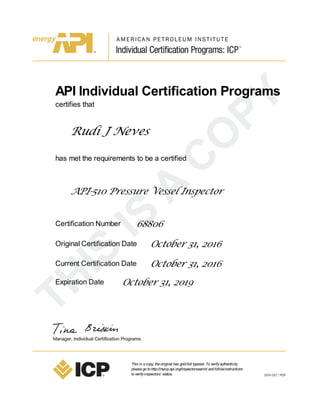 API Individual Certification Programs
certifies that
Rudi J Neves
has met the requirements to be a certified
API-510 Pressure Vessel Inspector
Certification Number 68806
Original Certification Date October 31, 2016
Current Certification Date October 31, 2016
Expiration Date October 31, 2019
This is acopy, theoriginal has goldfoil typeset. Toverifyauthenticity
pleasegotohttp://myicp.api.org/inspectorsearch/ andfollowinstructions
toverifyinspectors’ status.
 