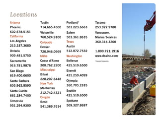 Arizona
Phoenix
602.678.5151
California
Los Angeles
213.337.3680
Ontario
909.481.5750
Sacramento
916.781.9878
San Diego
619.400.0600
Santa Barbara
805.962.8590
Santa Clarita
661.284.7400
Temecula
951.294.9300
Tustin
714.665.4500
Victorville
760.524.9100
Colorado
Denver
720.946.0969
Idaho
Coeur d’Alene
208.762.2200
Mississippi
Biloxi
228.207.6448
New York
Manhattan
212.742.4321
Oregon
Bend
541.389.7614
Locations
Portland*
503.223.6663
Salem
503.361.8635
Texas
Austin
512.872.7532
Washington
Bellevue
425.519.6500
Everett
425.259.4099
Olympia
360.705.2185
Seattle
425.519.6500
Spokane
509.327.8697
Tacoma
253.922.9780
Vancouver,
Marine Services
360.314.3200
1.800.721.1916
www.deainc.com
*Corporate Headquarters
 