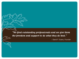 “We find outstanding professionals and we give them
the freedom and support to do what they do best.”
		 – David F. Evans, Founder
 
