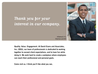 Quality. Value. Engagement. At David Evans and Associates,
Inc. (DEA), our team of professionals is dedicated to working
together to exceed client expectations, and to have fun while
doing it. We work hard to create a workplace where employees
can reach their professional and personal goals.
Come visit us. I think you’ll like what you see.
Thank you for your
interest in our company.
Al Barkouli, P. E.
Chairman and CEO
 