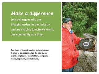 Make a difference
Join colleagues who are
thought leaders in the industry
and are shaping tomorrow’s world,
one community at a time.
Our vision is to work together doing whatever
it takes to be recognized as the best by our
clients, employees, shareholders, and peers—
locally, regionally, and nationally.
 