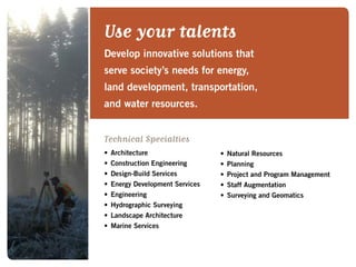 Use your talents
Develop innovative solutions that
serve society’s needs for energy,
land development, transportation,
and water resources.
Technical Specialties
•	Architecture
•	Construction Engineering
•	Design-Build Services
•	Energy Development Services
•	Engineering
•	Hydrographic Surveying
•	Landscape Architecture
•	Marine Services
•	Natural Resources
•	Planning
•	Project and Program Management
•	Staff Augmentation
•	Surveying and Geomatics
 