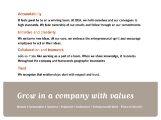 Grow in a company with values
Honesty | Consideration | Openness | Enjoyment | Involvement | Entrepreneurial Spirit | Financial Security
Accountability
It feels great to be on a winning team. At DEA, we hold ourselves and our colleagues to
high standards. We take ownership of our results and follow through on our commitments.
Initiative and creativity
We welcome new ideas. At our core, we embrace the entrepreneurial spirit and encourage
employees to act on their ideas.
Collaboration and teamwork
Join us if you like working as a part of a team. When we share knowledge, it resonates
throughout the company and transcends geographic boundaries
Trust	
We recognize that relationships start with respect and trust.
 
