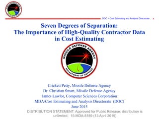 DOC – Cost Estimating and Analysis Directorate
Seven Degrees of Separation:
The Importance of High-Quality Contractor Data
in Cost Estimating
Crickett Petty, Missile Defense Agency
Dr. Christian Smart, Missile Defense Agency
James Lawlor, Computer Sciences Corporation
MDA/Cost Estimating and Analysis Directorate (DOC)
June 2015
DISTRIBUTION STATEMENT: Approved for Public Release; distribution is
unlimited. 15-MDA-8189 (13 April 2015)
 