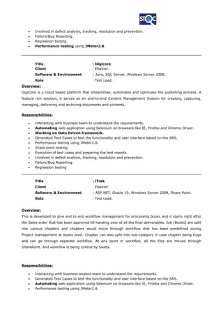 • Involved in defect analysis, tracking, resolution and prevention.
• Failure/Bug Reporting.
• Regression testing.
• Performance testing using JMeter2.8.
Title : Digicore.
Client : Elsevier.
Software & Environment : Java, SQL Server, Windows Server 2008.
Role : Test Lead.
Overview:
DigiCore is a cloud based platform that streamlines, automates and optimizes the publishing process. A
feature rich solution, it serves as an end-to-end Content Management System for creating, capturing,
managing, delivering and archiving documents and contents.
Responsibilities:
• Interacting with business team to understand the requirements.
• Automating web application using Selenium on browsers like IE, Firefox and Chrome Driver.
• Working on Data Driven framework.
• Generated Test Cases to test the functionality and user interface based on the SRS.
• Performance testing using JMeter2.8.
• Share point testing.
• Execution of test cases and preparing the test reports.
• Involved in defect analysis, tracking, resolution and prevention.
• Failure/Bug Reporting.
• Regression testing
Title : iTrak
Client : Elsevier.
Software & Environment : ASP.NET, Oracle 10, Windows Server 2008, Share Point.
Role : Test Lead.
Overview:
This is developed to give end to end workflow management for processing books and it starts right after
the Sales order that has been approved till handing over of all the final deliverables. Job (Books) are split
into various chapters and chapters would move through workflow that has been predefined during
Project management at books level. Chapter can also split into sub-category in case chapter being huge
and can go through separate workflow. At any point in workflow, all the files are moved through
SharePoint. And workflow is being control by Skelta.
Responsibilities:
• Interacting with business analyst team to understand the requirements.
• Generated Test Cases to test the functionality and user interface based on the SRS.
• Automating web application using Selenium on browsers like IE, Firefox and Chrome Driver.
• Performance testing using JMeter2.8.
 