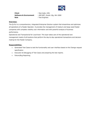 Client : Sea trade, USS.
Software & Environment : ASP.NET, Oracle 10g, Win 2000
Role : Test Engineer.
Overview:
The Q-FLX is a comprehensive, integrated Enterprise Solution system that streamlines and optimizes
all operations of a Feeder Operator. It provides the management of medium and large sized Feeder
companies with complete visibility over information and with powerful analysis of business
performance.
Operational and Transactional for Local level: This layer takes care of the operational and
management needs of all locations that perform the day-to-day operational transactions and decision
making for the Feeder Company.
Responsibilities:
• Generated Test Cases to test the functionality and user interface based on the Change request
specification
• Execution & Debugging of Test Cases and preparing the test reports.
• Failure/Bug Reporting.
 
