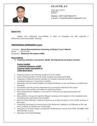 1
/
OBJECTIVE
Seeking more challenging responsibilities to utilize my knowledge and skills especially in
Mechanical/Construction/related industries.
PROFESSIONAL EXPERIENCE(7 years)
1.Company: Elemec Electromechanical Contracting LLC(Dubai)(2 Year 2 Months)
Period : (30/12/14-till)
Designation: Mechanical Site Engineer (MEP).
Responsibilities
1) Tendering, estimation, procurement, QA/QC ,Site Engineering and project execution.
Projects Handled:
1. Landmark Warehouse at DWC
2.Emirates Flight Catering(EKFC-3)
3.Nikki Beach Resort
 Preparing enquiries and obtaining quotation from the supplier.
 Taking material quantities from the tender drawings and preparing the BOQ.
 Preparation of Material Technical Submittal for Consultant approval and further
modifications/revisions if required by consultant.
 Negotiation with the material suppliers and material finalization as per specifications provided by the
Consultant.
 Coordination with the purchase department for procuring the materials for the project.
 Supervision of site activities and implement safe work practices.
 Ensure all Mechanical installations are carried out in the site as per approved drawings and
specification.
 Responsible for raising work Inspection Request, carrying out the inspection of the completed works
and getting them approved by the consultant.
 Assist the Project Manager in keeping Progression up-to-date and advice on the monthly progress of
the project.
 Conducting final testing & commissioning of the Mechanical installations and following up the snag
list to complete the handing over of the project.
 Preparation of As-Built drawings and Operation & Maintenance manual of the HVAC, PLUMBING AND
FIRE FIGHTING services.
 Reporting to the Project Manager.
S U J ITH . S V
2 4 X1 1 B U I LD I N G
KA R A MA
D U B A I
Mobile : 0 0 9 7 1 052 960 117 9
e -m a il: sv sujithe ng ine e r@g ma il.c om
 