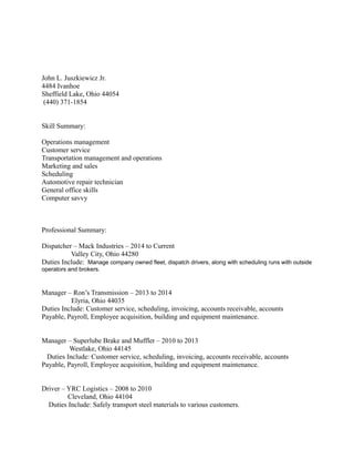 John L. Juszkiewicz Jr.
4484 Ivanhoe
Sheffield Lake, Ohio 44054
(440) 371-1854
Skill Summary:
Operations management
Customer service
Transportation management and operations
Marketing and sales
Scheduling
Automotive repair technician
General office skills
Computer savvy
Professional Summary:
Dispatcher – Mack Industries – 2014 to Current
Valley City, Ohio 44280
Duties Include: Manage company owned fleet, dispatch drivers, along with scheduling runs with outside
operators and brokers.
Manager – Ron’s Transmission – 2013 to 2014
Elyria, Ohio 44035
Duties Include: Customer service, scheduling, invoicing, accounts receivable, accounts
Payable, Payroll, Employee acquisition, building and equipment maintenance.
Manager – Superlube Brake and Muffler – 2010 to 2013
Westlake, Ohio 44145
Duties Include: Customer service, scheduling, invoicing, accounts receivable, accounts
Payable, Payroll, Employee acquisition, building and equipment maintenance.
Driver – YRC Logistics – 2008 to 2010
Cleveland, Ohio 44104
Duties Include: Safely transport steel materials to various customers.
 