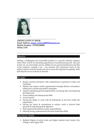 AMANY LOTFY N. MILIK
Email Address: amany_monica2008@hotmail.com
Mobile Number: +971501100809
Dubai, UAE
Objective
Seeking a challenging and responsible position in a growth oriented company
where there will be an increasing opportunity for professional growth. Also put
to best use, my knowledge and my abilities for my personal betterment and that
of the company, creating a win – win situation. My experiences teach me the
skills to interact with the people and also to learn the important hospitality skills
that help the service industry to flourish.
Strengths
 Results oriented self-starter with comprehensive experience in Sales and
marketing.
 Identify and capture market opportunities through effective consultative
selling and co-producing market campaigns.
 Adept at identifying growth opportunities, increasing sales and impacting
the bottom line.
 Team building and interpersonal skills.
 A keen learner.
 Having the ability to work with all individuals at all levels within the
organization.
 Having the desire & commitment to achieve witch is derived both
personal & corporate goals & objectives.
 Well organized & efficient in daily responsibilities.
 Offering strong, professional & articulate leadership ability.
Educational Profile
 Bachelor Degree of social works and higher institute from Garden City
College, Cairo, Egypt 1995.
 
