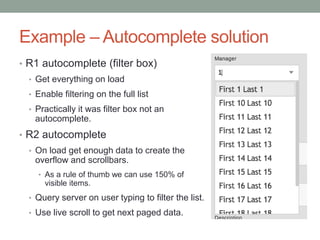 Example – Autocomplete solution
• R1 autocomplete (filter box)
• Get everything on load
• Enable filtering on the full list
• Practically it was filter box not an
autocomplete.
• R2 autocomplete
• On load get enough data to create the
overflow and scrollbars.
• As a rule of thumb we can use 150% of
visible items.
• Query server on user typing to filter the list.
• Use live scroll to get next paged data.
 