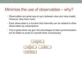 Minimize the use of observables – why?
• Observables are great way to sync between view and view-model,
However, they have costs.
• Each observable is a function that internally can be related to other
observables by subscriptions.
• This is great when we gain the advantages of data synchronization
but its better to avoid it’s overkill when unnecessary.
 