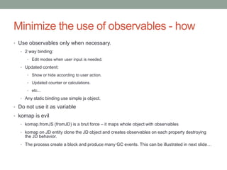 Minimize the use of observables - how
• Use observables only when necessary.
• 2 way binding:
• Edit modes when user input is needed.
• Updated content:
• Show or hide according to user action.
• Updated counter or calculations.
• etc...
• Any static binding use simple js object.
• Do not use it as variable
• komap is evil
• komap.fromJS (fromJD) is a brut force – it maps whole object with observables
• komap on JD entity clone the JD object and creates observables on each property destroying
the JD behavior.
• The process create a block and produce many GC events. This can be illustrated in next slide…
 