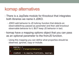 komap alternatives
• There is a JayData module for Knockout that integrates
both libraries we name it JDKO.
• JDKO add behavior to JD toArray function that detects an
observableArray passed as parameter and then add knockout
observable behavior to it, BUT keep JD behavior in tact.
• komap have a mapping options object that you can pass
as an optional parameter to the fromJS function.
• Using this mapping you can define what properties should be
observed, ignored, copy or include.
 