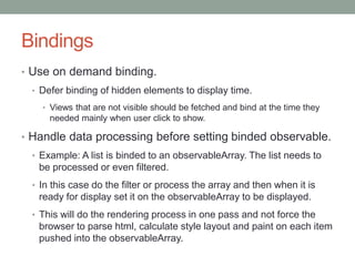 Bindings
• Use on demand binding.
• Defer binding of hidden elements to display time.
• Views that are not visible should be fetched and bind at the time they
needed mainly when user click to show.
• Handle data processing before setting binded observable.
• Example: A list is binded to an observableArray. The list needs to
be processed or even filtered.
• In this case do the filter or process the array and then when it is
ready for display set it on the observableArray to be displayed.
• This will do the rendering process in one pass and not force the
browser to parse html, calculate style layout and paint on each item
pushed into the observableArray.
 