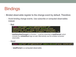 Bindings
• Binded observable register to the change event by default. Therefore:
• Avoid binding change events. Use subscribe or computed observables
instead.
• Bad
• totalValueHasChanged is a function – could be subscribe to totalPlanned, which
includes the validateNum logic as well. Alternatively use the writable computed
observable.
• Good
• totalPeriod is a computed observable.
 