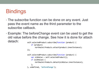 Bindings
• The subscribe function can be done on any event. Just
pass the event name as the third parameter to the
subscribe callback.
• Example: The beforeChange event can be used to get the
old value before the change. See how it is done for attach
detach:
 