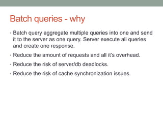 Batch queries - why
• Batch query aggregate multiple queries into one and send
it to the server as one query. Server execute all queries
and create one response.
• Reduce the amount of requests and all it’s overhead.
• Reduce the risk of server/db deadlocks.
• Reduce the risk of cache synchronization issues.
 