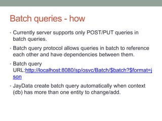 Batch queries - how
• Currently server supports only POST/PUT queries in
batch queries.
• Batch query protocol allows queries in batch to reference
each other and have dependencies between them.
• Batch query
URL:http://localhost:8080/sp/osvc/Batch/$batch?$format=j
son
• JayData create batch query automatically when context
(db) has more than one entity to change/add.
 